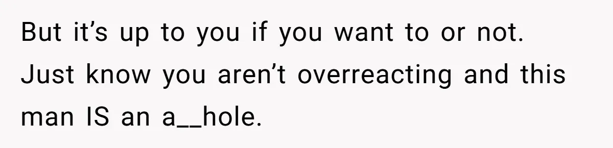 But it’s up to you if you want to or not. Just know you aren’t overreacting and this man IS an a__hole.