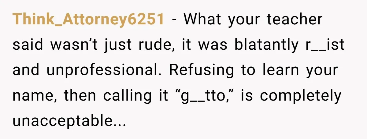 Think_Attorney6251 - What your teacher said wasn’t just rude, it was blatantly r__ist and unprofessional. Refusing to learn your name, then calling it “g__tto,” is completely unacceptable...
