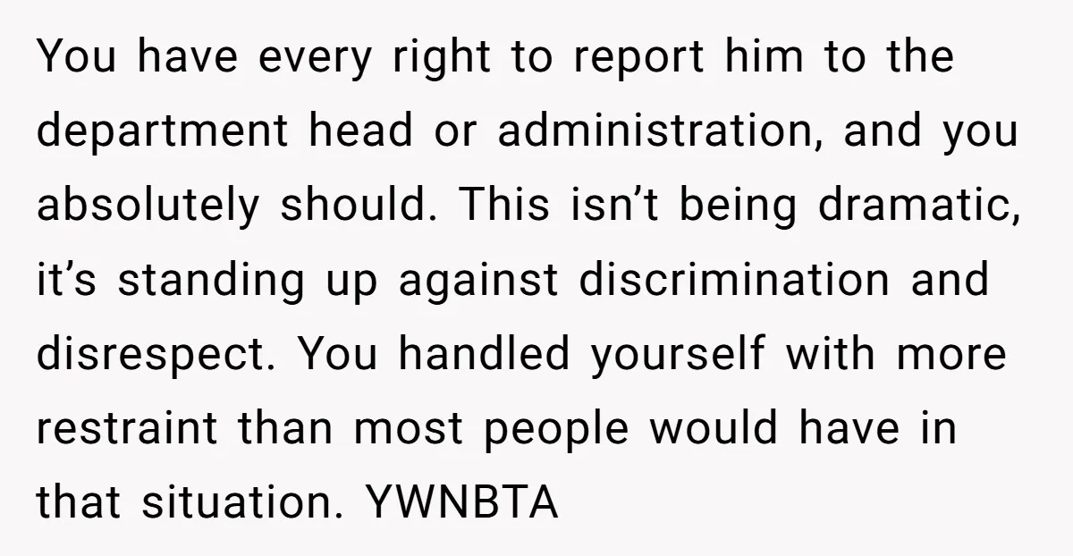 You have every right to report him to the department head or administration, and you absolutely should. This isn’t being dramatic, it’s standing up against discrimination and disrespect. You handled...