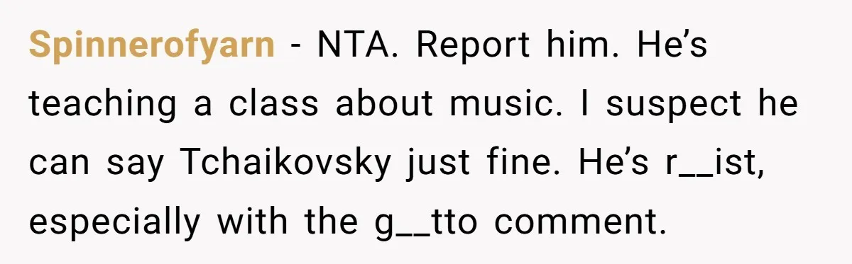 Spinnerofyarn - NTA. Report him. He’s teaching a class about music. I suspect he can say Tchaikovsky just fine. He’s r__ist, especially with the g__tto comment.