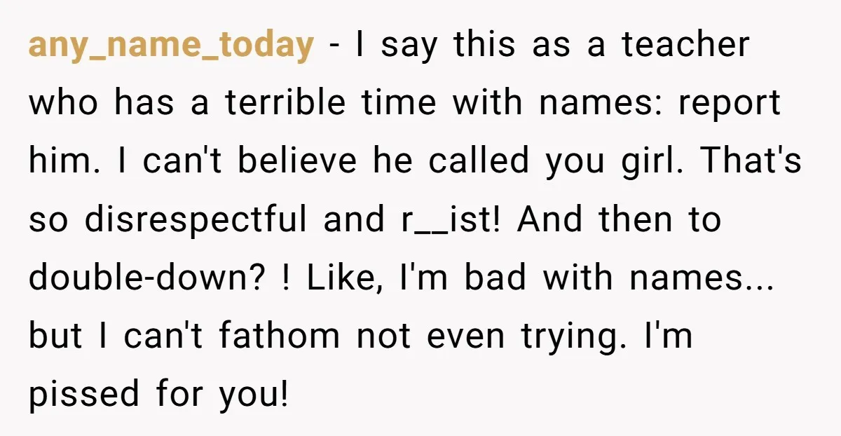 any_name_today - I say this as a teacher who has a terrible time with names: report him. I can't believe he called you girl. That's so disrespectful and r__ist! And...