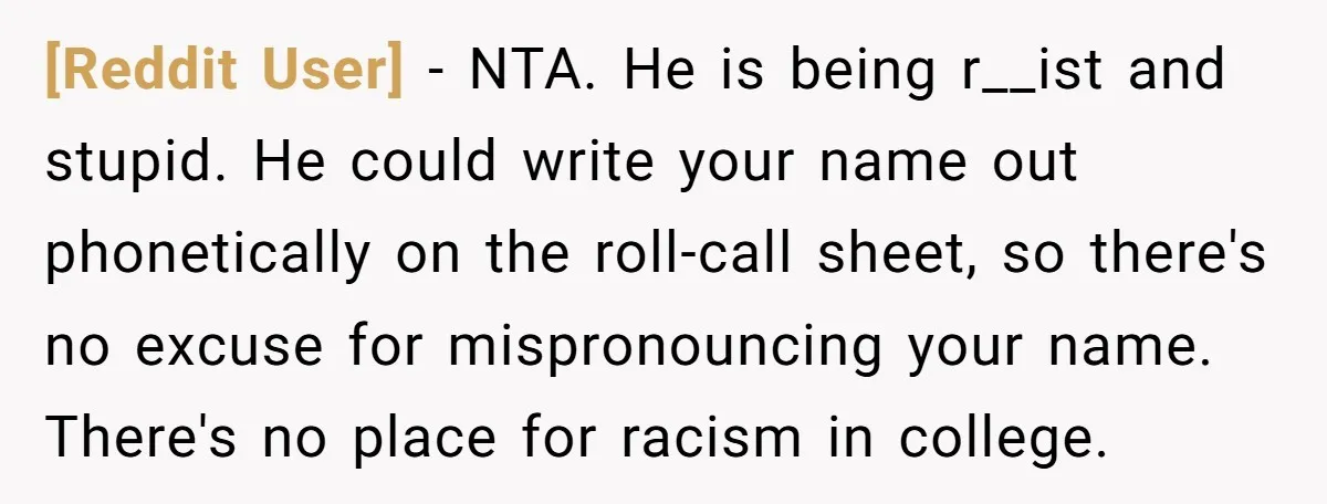 [Reddit User] - NTA. He is being r__ist and stupid. He could write your name out phonetically on the roll-call sheet, so there's no excuse for mispronouncing your name. There's...