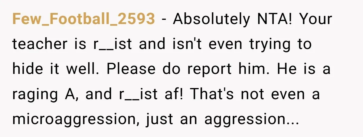 Few_Football_2593 - Absolutely NTA! Your teacher is r__ist and isn't even trying to hide it well. Please do report him. He is a raging A, and r__ist af! That's not...