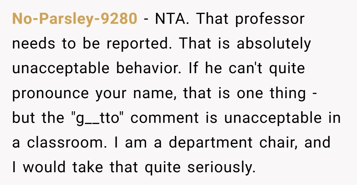No-Parsley-9280 - NTA. That professor needs to be reported. That is absolutely unacceptable behavior. If he can't quite pronounce your name, that is one thing - but the "g__tto" comment...