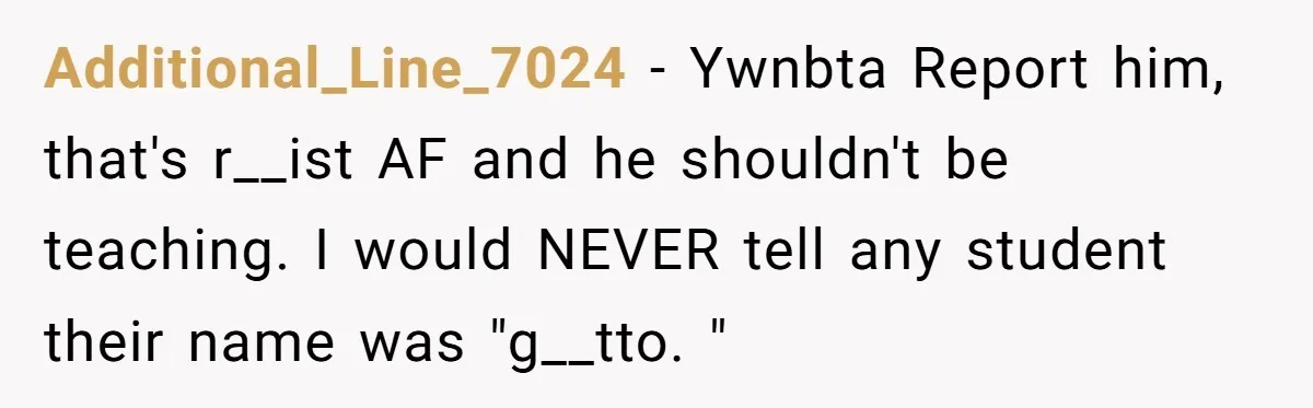 Additional_Line_7024 - Ywnbta Report him, that's r__ist AF and he shouldn't be teaching. I would NEVER tell any student their name was "g__tto. "