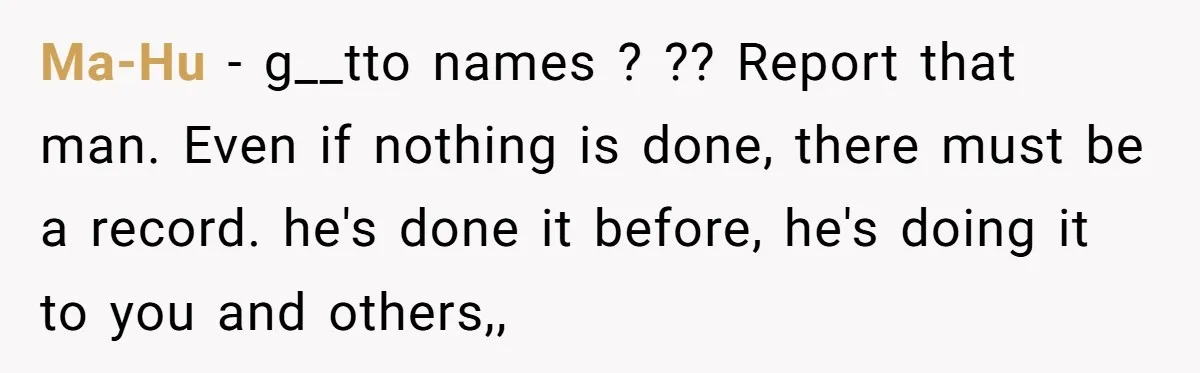 Ma-Hu - g__tto names ? ?? Report that man. Even if nothing is done, there must be a record. he's done it before, he's doing it to you and others,,