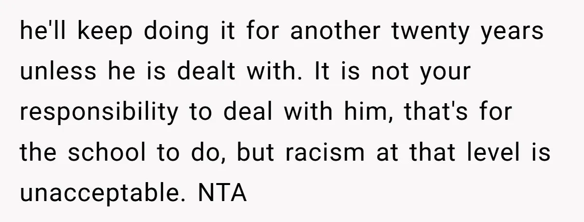 he'll keep doing it for another twenty years unless he is dealt with. It is not your responsibility to deal with him, that's for the school to do, but racism...