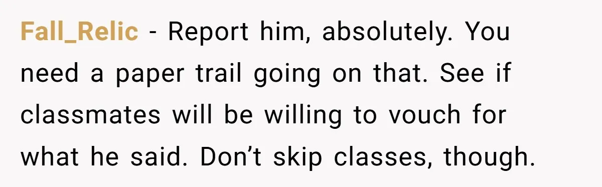 Fall_Relic - Report him, absolutely. You need a paper trail going on that. See if classmates will be willing to vouch for what he said. Don’t skip classes, though.