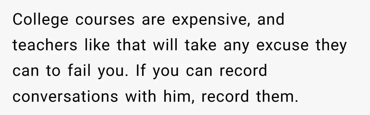 College courses are expensive, and teachers like that will take any excuse they can to fail you. If you can record conversations with him, record them.