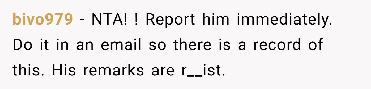 bivo979 - NTA! ! Report him immediately. Do it in an email so there is a record of this. His remarks are r__ist.