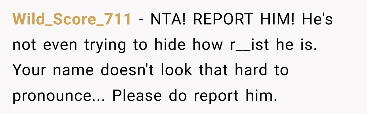 Wild_Score_711 - NTA! REPORT HIM! He's not even trying to hide how r__ist he is. Your name doesn't look that hard to pronounce... Please do report him.