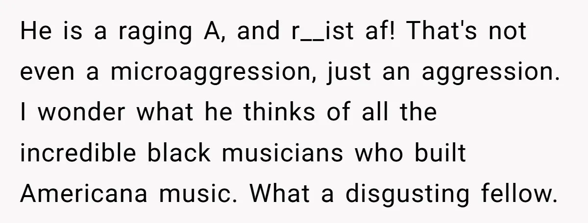 He is a raging A, and r__ist af! That's not even a microaggression, just an aggression. I wonder what he thinks of all the incredible black musicians who built Americana...