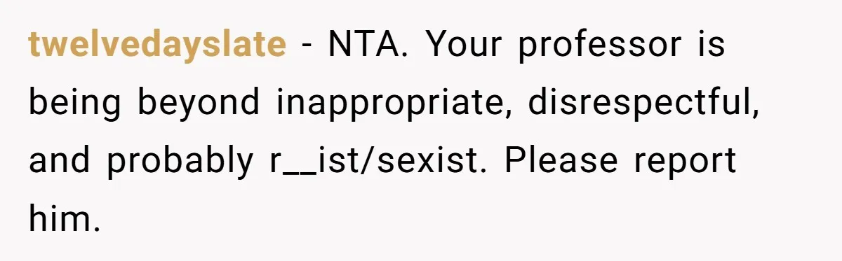 twelvedayslate - NTA. Your professor is being beyond inappropriate, disrespectful, and probably r__ist/sexist. Please report him.