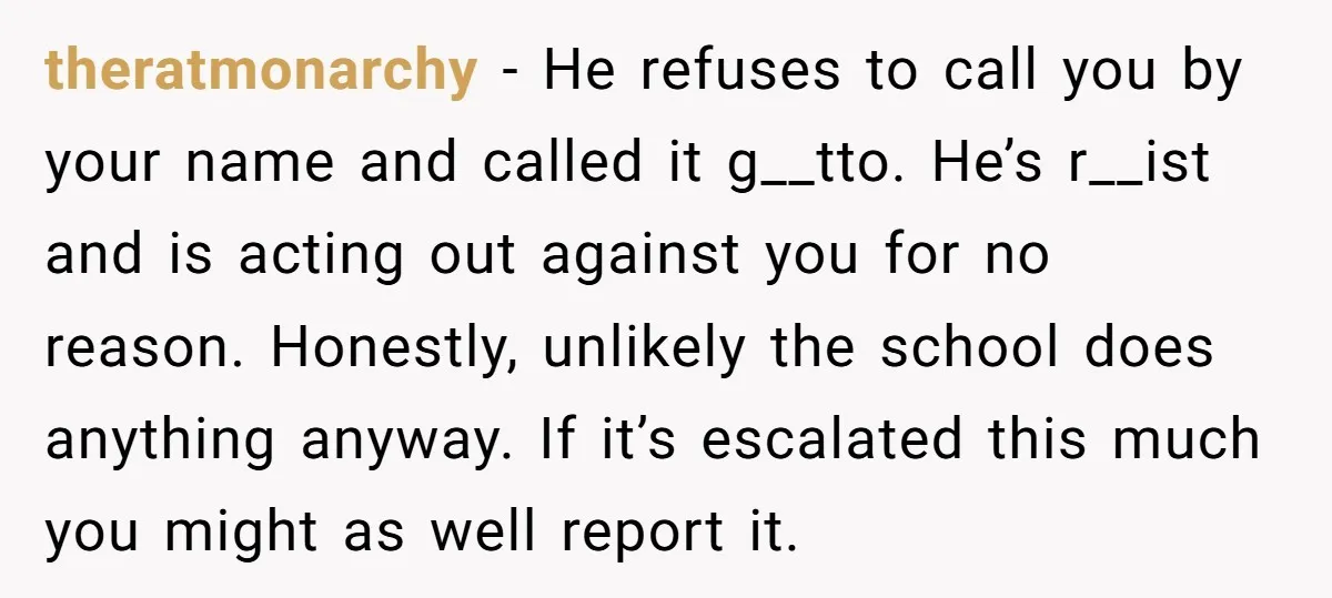 theratmonarchy - He refuses to call you by your name and called it g__tto. He’s r__ist and is acting out against you for no reason. Honestly, unlikely the school does...