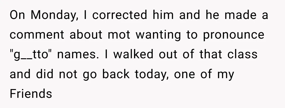 On Monday, I corrected him and he made a comment about mot wanting to pronounce "g__tto" names. I walked out of that class and did not go back today, one...