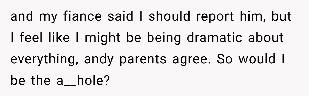 and my fiance said I should report him, but I feel like I might be being dramatic about everything, andy parents agree. So would I be the a__hole?