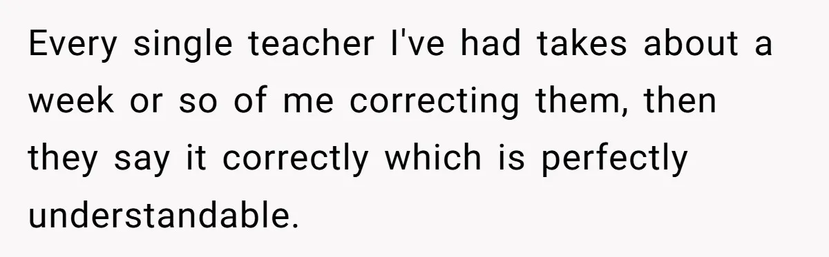 Every single teacher I've had takes about a week or so of me correcting them, then they say it correctly which is perfectly understandable.