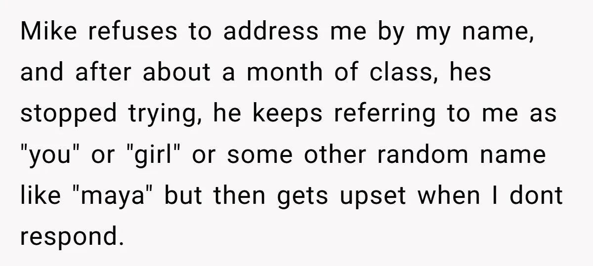 Mike refuses to address me by my name, and after about a month of class, hes stopped trying, he keeps referring to me as "you" or "girl" or some other...