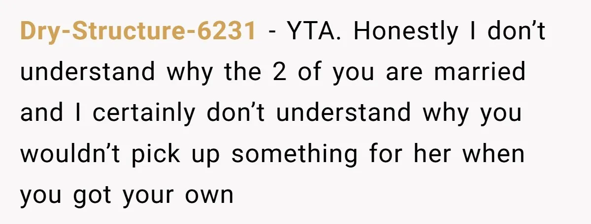 Dry-Structure-6231 − YTA. Honestly I don’t understand why the 2 of you are married and I certainly don’t understand why you wouldn’t pick up something for her when you got...