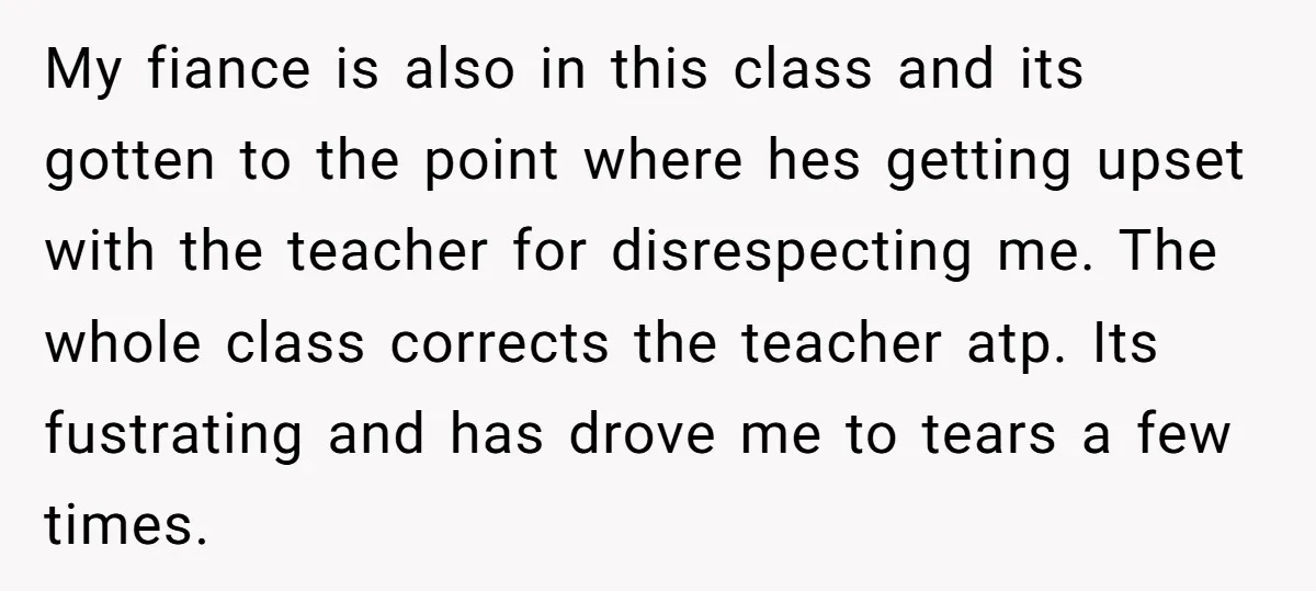 My fiance is also in this class and its gotten to the point where hes getting upset with the teacher for disrespecting me. The whole class corrects the teacher atp....