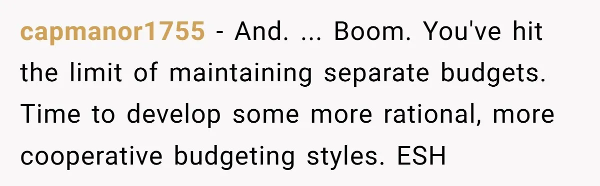 capmanor1755 − And. ... Boom. You've hit the limit of maintaining separate budgets. Time to develop some more rational, more cooperative budgeting styles. ESH