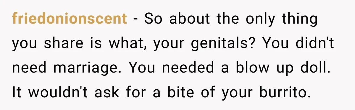 friedonionscent − So about the only thing you share is what, your genitals? You didn't need marriage. You needed a blow up doll. It wouldn't ask for a bite of...