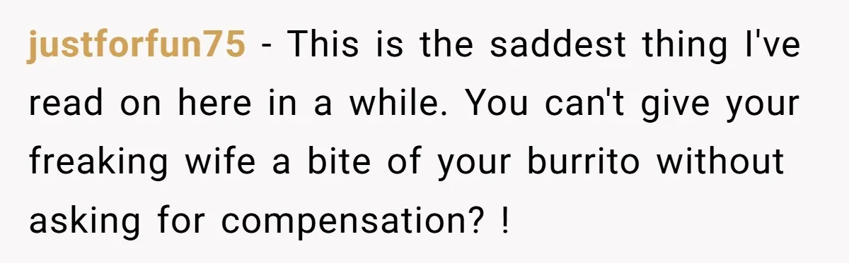 justforfun75 − This is the saddest thing I've read on here in a while. You can't give your freaking wife a bite of your burrito without asking for compensation? !
