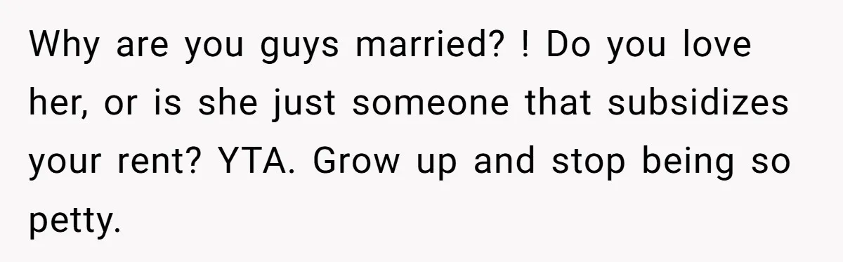 Why are you guys married? ! Do you love her, or is she just someone that subsidizes your rent? YTA. Grow up and stop being so petty.