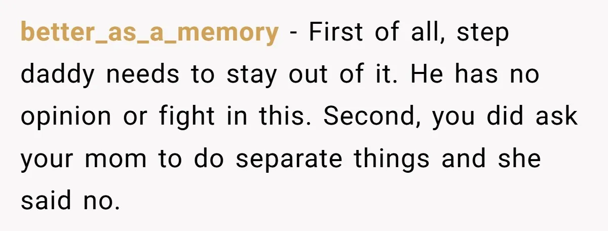 better_as_a_memory − First of all, step daddy needs to stay out of it. He has no opinion or fight in this. Second, you did ask your mom to do separate...