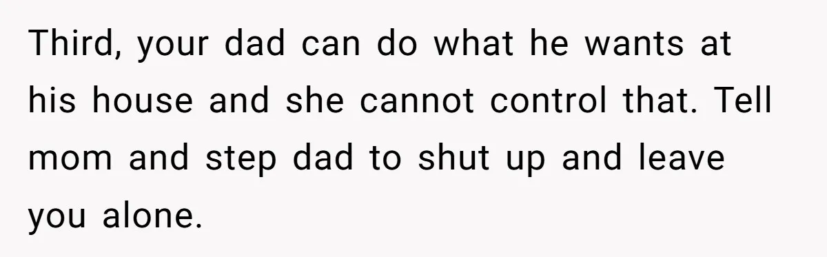 Third, your dad can do what he wants at his house and she cannot control that. Tell mom and step dad to shut up and leave you alone.