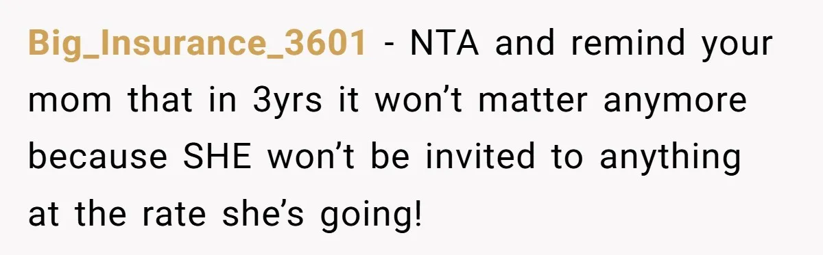 Big_Insurance_3601 − NTA and remind your mom that in 3yrs it won’t matter anymore because SHE won’t be invited to anything at the rate she’s going!