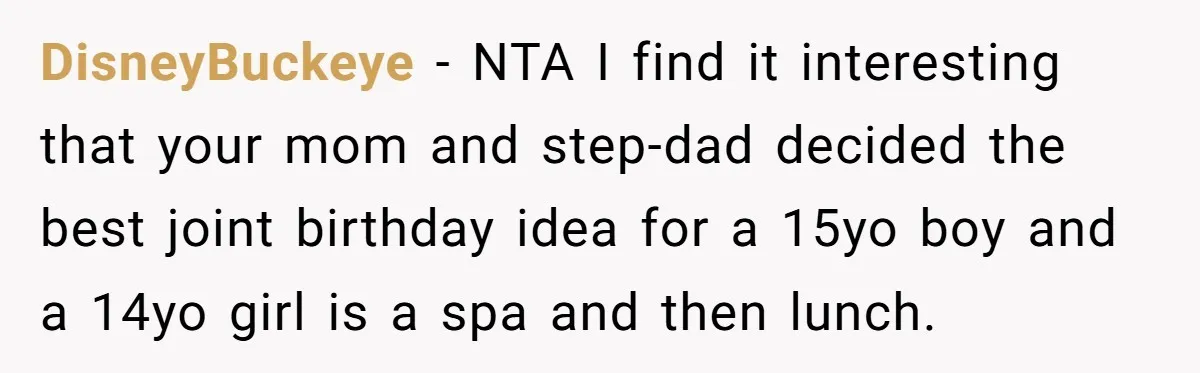 DisneyBuckeye − NTA I find it interesting that your mom and step-dad decided the best joint birthday idea for a 15yo boy and a 14yo girl is a spa and...
