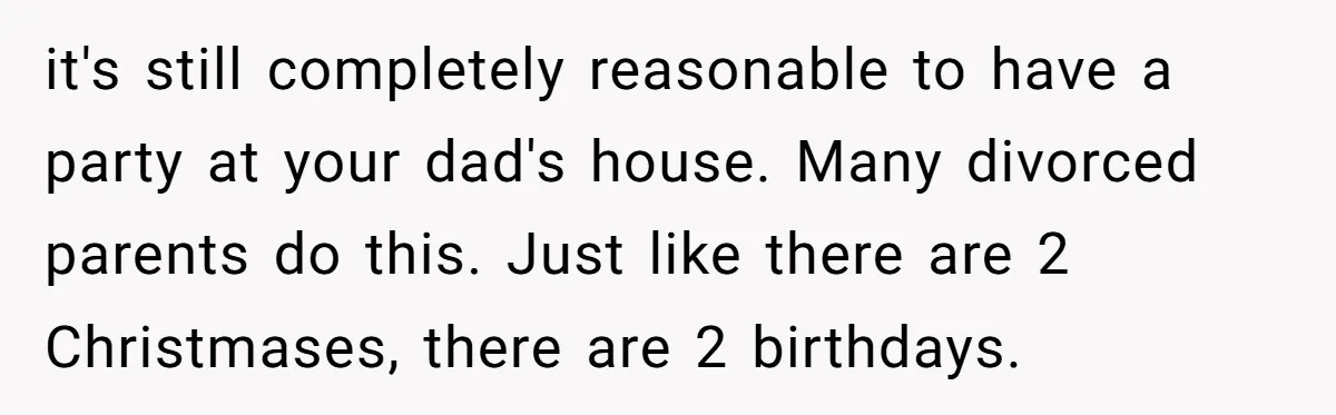 it's still completely reasonable to have a party at your dad's house. Many divorced parents do this. Just like there are 2 Christmases, there are 2 birthdays.