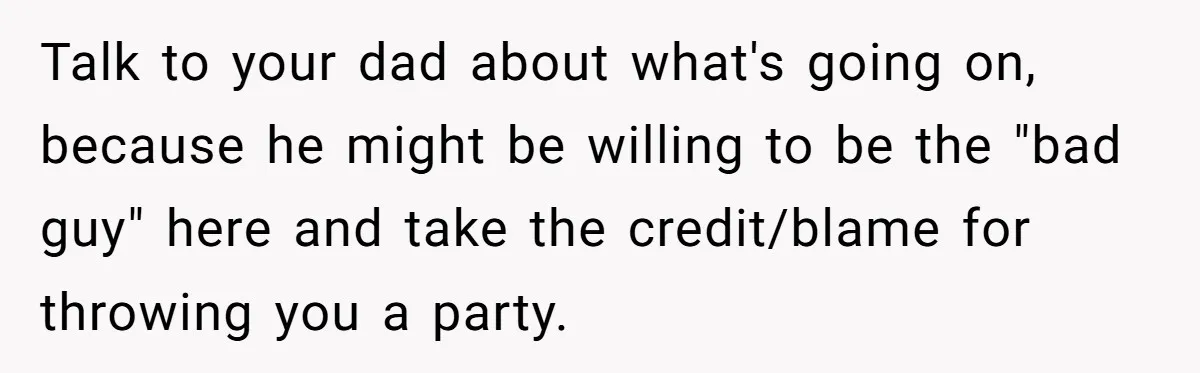 Talk to your dad about what's going on, because he might be willing to be the "bad guy" here and take the credit/blame for throwing you a party.