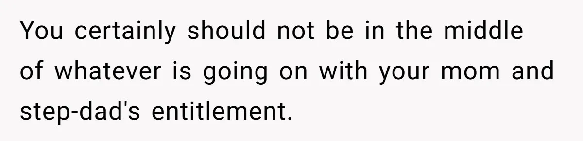 You certainly should not be in the middle of whatever is going on with your mom and step-dad's entitlement.