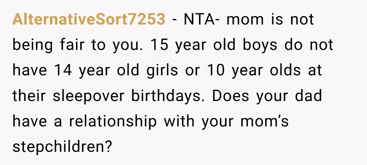 AlternativeSort7253 − NTA- mom is not being fair to you. 15 year old boys do not have 14 year old girls or 10 year olds at their sleepover birthdays. Does...