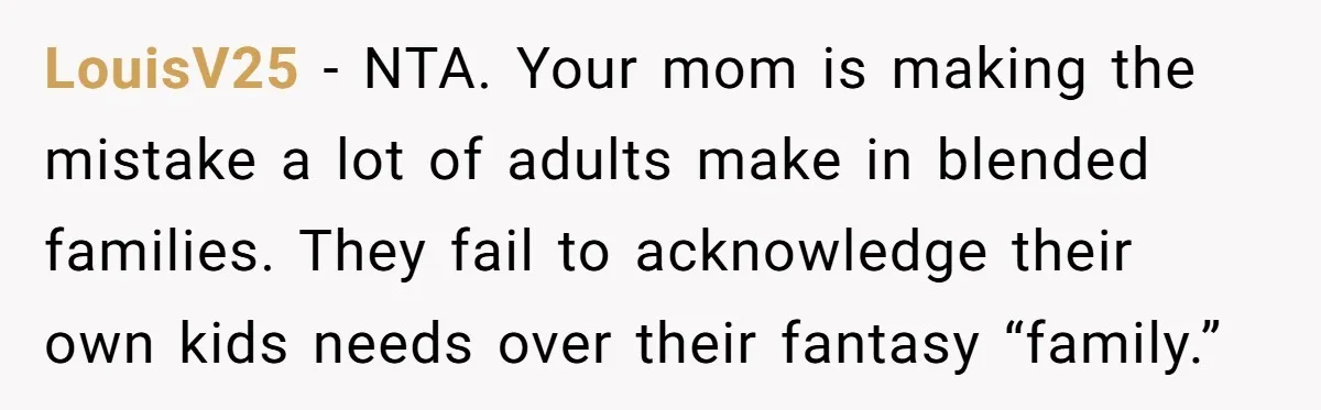 LouisV25 − NTA. Your mom is making the mistake a lot of adults make in blended families. They fail to acknowledge their own kids needs over their fantasy “family.”