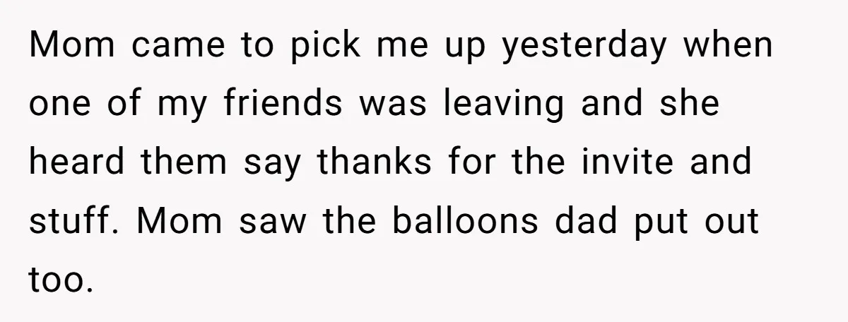 Mom came to pick me up yesterday when one of my friends was leaving and she heard them say thanks for the invite and stuff. Mom saw the balloons dad...