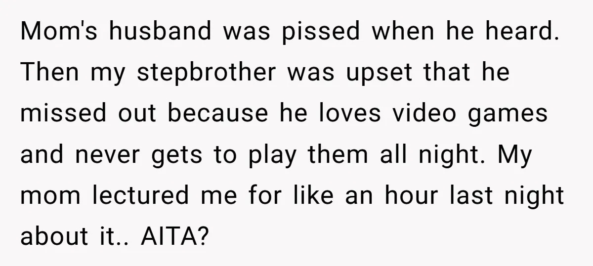 Mom's husband was pissed when he heard. Then my stepbrother was upset that he missed out because he loves video games and never gets to play them all night. My...