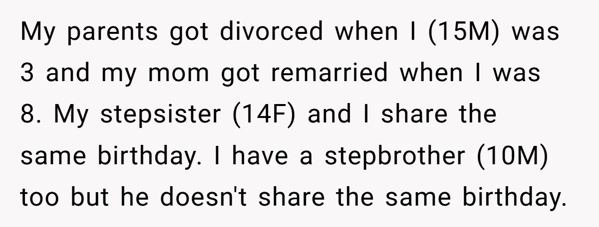 My parents got divorced when I (15M) was 3 and my mom got remarried when I was 8. My stepsister (14F) and I share the same birthday. I have a...