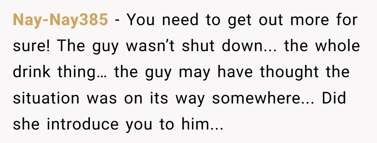 Nay-Nay385 - You need to get out more for sure! The guy wasn’t shut down... the whole drink thing… the guy may have thought the situation was on its way...