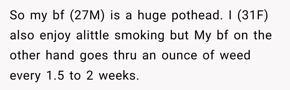 So my bf (27M) is a huge pothead. I (31F) also enjoy alittle smoking but My bf on the other hand goes thru an ounce of weed every 1.5 to...