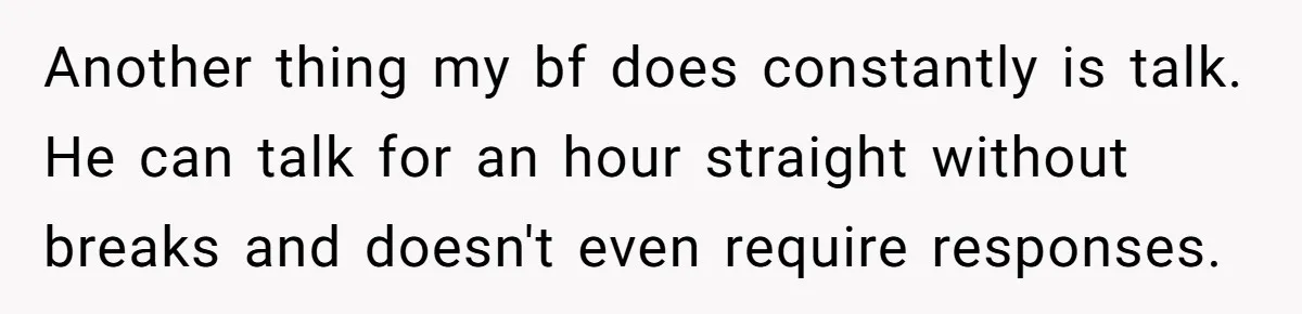 Another thing my bf does constantly is talk. He can talk for an hour straight without breaks and doesn't even require responses.