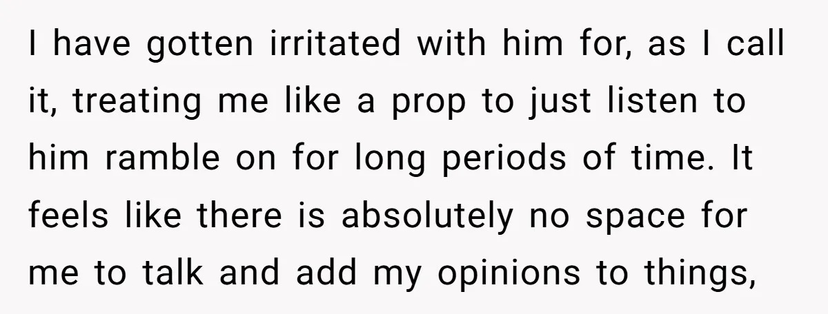 I have gotten irritated with him for, as I call it, treating me like a prop to just listen to him ramble on for long periods of time. It feels...