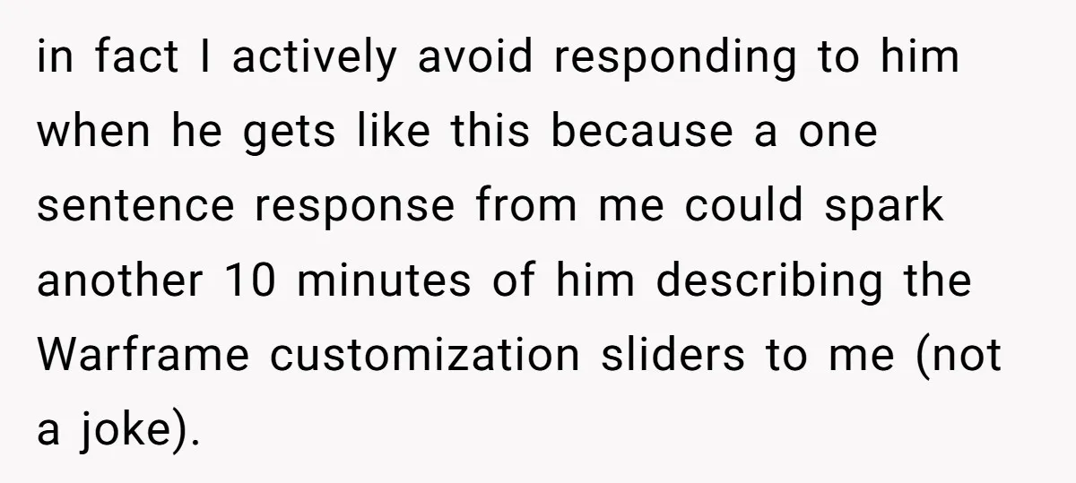 in fact I actively avoid responding to him when he gets like this because a one sentence response from me could spark another 10 minutes of him describing the Warframe...