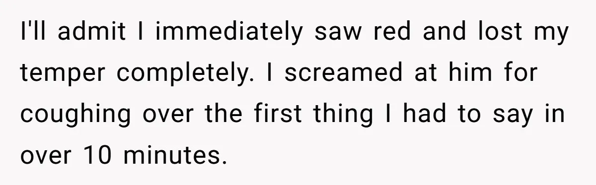 I'll admit I immediately saw red and lost my temper completely. I screamed at him for coughing over the first thing I had to say in over 10 minutes.