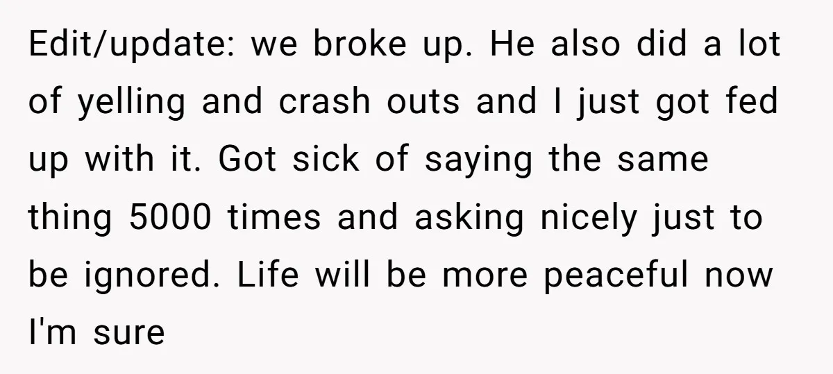 Edit/update: we broke up. He also did a lot of yelling and crash outs and I just got fed up with it. Got sick of saying the same thing 5000...