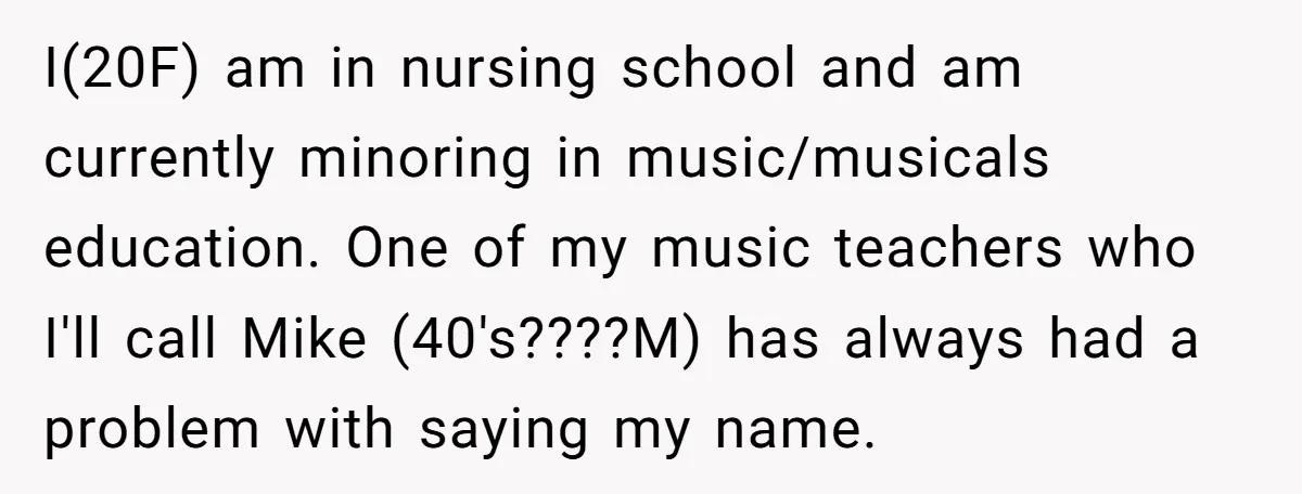 I(20F) am in nursing school and am currently minoring in music/musicals education. One of my music teachers who I'll call Mike (40's????M) has always had a problem with saying my...