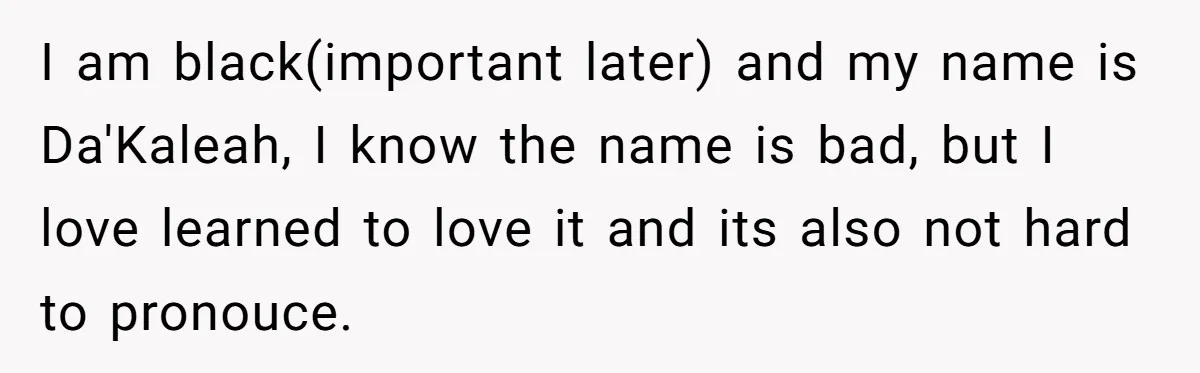 I am black(important later) and my name is Da'Kaleah, I know the name is bad, but I love learned to love it and its also not hard to pronouce.
