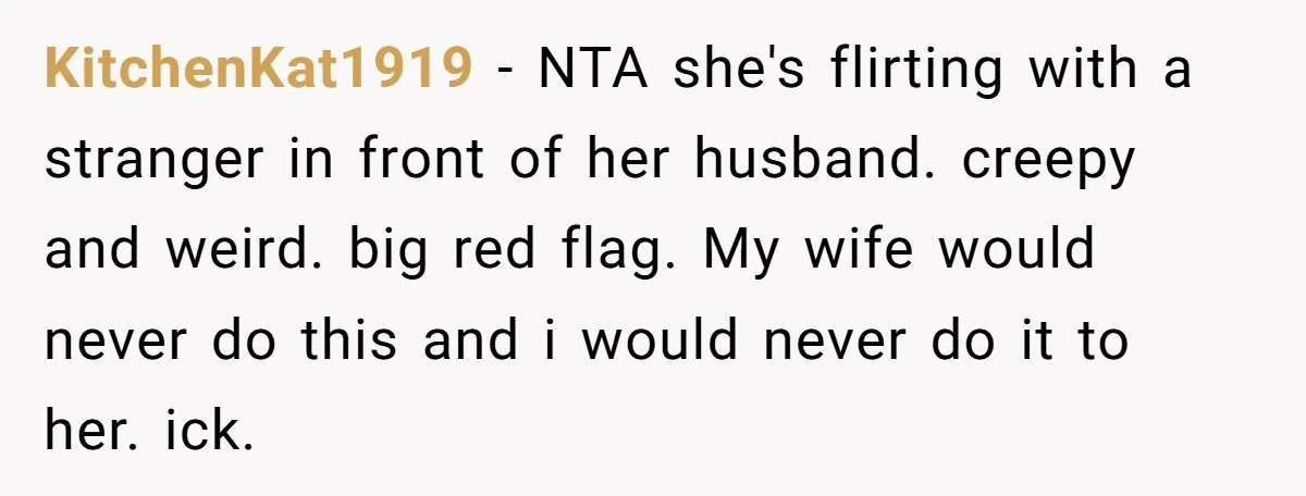 KitchenKat1919 - NTA she's flirting with a stranger in front of her husband. creepy and weird. big red flag. My wife would never do this and i would never do...